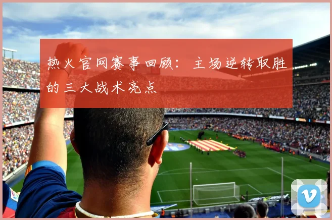 热火官网赛事回顾：主场逆转取胜的三大战术亮点