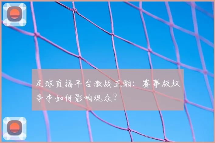 足球直播平台激战正酣：赛事版权争夺如何影响观众？