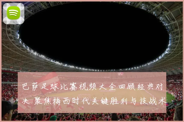 巴萨足球比赛视频大全回顾经典对决 聚焦梅西时代关键胜利与技战术解析