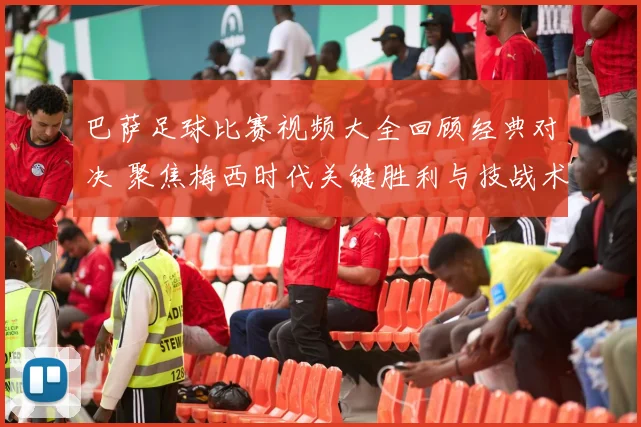 巴萨足球比赛视频大全回顾经典对决 聚焦梅西时代关键胜利与技战术解析